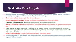 Qualitative Data Analysis
 Qualitative data can take the form of texts, photos, videos and audio. For example, you might be working with interview
transcripts, survey responses, fieldnotes, or recordings from natural settings.
 Most types of qualitative data analysis share the same five steps:
1. Prepare and organize your data. This may mean transcribing interviews or typing up fieldnotes.
2. Review and explore your data. Examine the data for patterns or repeated ideas that emerge.
3. Develop a data coding system. Based on your initial ideas, establish a set of codes that you can apply to categorize your
data.
4. Assign codes to the data. For example, in qualitative survey analysis, this may mean going through each participant’s
responses and tagging them with codes in a spreadsheet. As you go through your data, you can create new codes to add to
your system if necessary.
5. Identify recurring themes. Link codes together into cohesive, overarching themes.
 There are several specific approaches to analyzing qualitative data. Although these methods share similar processes, they
emphasize different concepts.
 