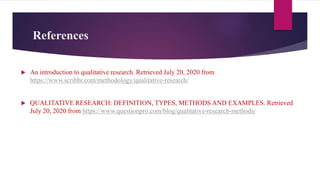 References
 An introduction to qualitative research. Retrieved July 20, 2020 from
https://www.scribbr.com/methodology/qualitative-research/
 QUALITATIVE RESEARCH: DEFINITION, TYPES, METHODS AND EXAMPLES. Retrieved
July 20, 2020 from https://www.questionpro.com/blog/qualitative-research-methods/
 