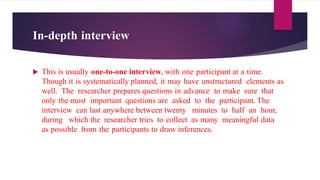 In-depth interview
 This is usually one-to-one interview, with one participant at a time.
Though it is systematically planned, it may have unstructured elements as
well. The researcher prepares questions in advance to make sure that
only the most important questions are asked to the participant. The
interview can last anywhere between twenty minutes to half an hour,
during which the researcher tries to collect as many meaningful data
as possible from the participants to draw inferences.
 
