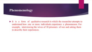 Phenomenology
 It is a form of qualitative research in which the researcher attempts to
understand how one or more individuals experience a phenomenon. For
example, interviewing the wives of 10 prisoners of war and asking them
to describe their experiences.
 