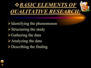 BASIC ELEMENTS OF
QUALITATIVE RESEARCH:
Identifying the phenomenon
Structuring the study
Gathering the data
Analyzing the data
Describing the finding
 