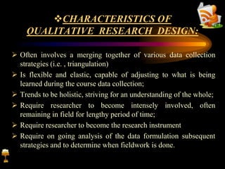 CHARACTERISTICS OF
QUALITATIVE RESEARCH DESIGN:
 Often involves a merging together of various data collection
strategies (i.e. , triangulation)
 Is flexible and elastic, capable of adjusting to what is being
learned during the course data collection;
 Trends to be holistic, striving for an understanding of the whole;
 Require researcher to become intensely involved, often
remaining in field for lengthy period of time;
 Require researcher to become the research instrument
 Require on going analysis of the data formulation subsequent
strategies and to determine when fieldwork is done.
 
