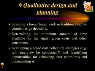 Qualitative design and
planning
 Selecting a broad frame work or tradition to guide
certain design decisions.
 Determining the minimum amount of time
available for the study, given costs and other
constraints.
 Developing a broad data collection strategies (e.g.
will interview be conducted?) and Identifying
opportunities for enhancing trust worthiness and
documenting it.
 