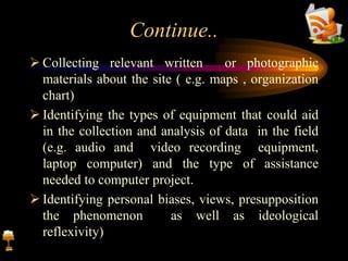 Continue..
 Collecting relevant written or photographic
materials about the site ( e.g. maps , organization
chart)
 Identifying the types of equipment that could aid
in the collection and analysis of data in the field
(e.g. audio and video recording equipment,
laptop computer) and the type of assistance
needed to computer project.
 Identifying personal biases, views, presupposition
the phenomenon as well as ideological
reflexivity)
 