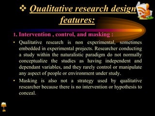  Qualitative research design
features:
1. Intervention , control, and masking :
• Qualitative research is non experimental, sometimes
embedded in experimental projects. Researcher conducting
a study within the naturalistic paradigm do not normally
conceptualize the studies as having independent and
dependant variables, and they rarely control or manipulate
any aspect of people or environment under study.
• Masking is also not a strategy used by qualitative
researcher because there is no intervention or hypothesis to
conceal.
 