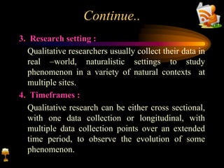 Continue..
3. Research setting :
Qualitative researchers usually collect their data in
real –world, naturalistic settings to study
phenomenon in a variety of natural contexts at
multiple sites.
4. Timeframes :
Qualitative research can be either cross sectional,
with one data collection or longitudinal, with
multiple data collection points over an extended
time period, to observe the evolution of some
phenomenon.
 