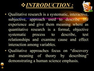 INTRODUCTION :
• Qualitative research is a systematic, interactive,
subjective, approach used to describe life
experience and give them meaning where as
quantitative research is a formal, objective
systematic process to describe, test
relationships and examine cause and effect
interaction among variables.
• Qualitative approaches focus on “discovery
and meaning of theory by describing”
demonstrating a human science emphasis.
 