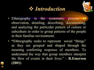  Introduction
• Ethnography is the systematic process of
observation, detailing, describing, documenting,
and analyzing the particular pattern of culture or
subculture in order to group patterns of the people
in their familiar environment.
• “Ethnography seeks to represent social “things”
as they are grasped and shaped through the
meaning conferring response of members. To
understand the way that group members interpret
the flow of events in their lives.” - R.Emerson
(2001)
 