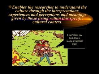 Enables the researcher to understand the
culture through the interpretations,
experiences and perceptions and meanings
given by those living within this specific
cultural context.
I can’t find my
tent, this is
really a bummer
man!
 