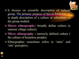  It focuses on scientific description of cultural
group. The primary purpose of this to formulate an
in depth description of a culture or subculture of
the group studied.
 Macro ethnography: broadly define culture (a
samoan village culture)
 Micro ethnography : narrowly defined culture (
the culture of homeless people).
 Ethnographer sometimes refers to ‘emic’ and
‘etic’ perceptive.
 