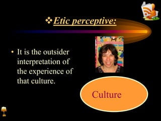 Etic perceptive:
• It is the outsider
interpretation of
the experience of
that culture.
Culture
 