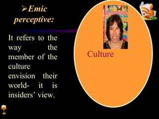 Emic
perceptive:
It refers to the
way the
member of the
culture
envision their
world- it is
insiders’ view.
Culture
 