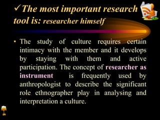 The most important research
tool is: researcher himself
• The study of culture requires certain
intimacy with the member and it develops
by staying with them and active
participation. The concept of researcher as
instrument is frequently used by
anthropologist to describe the significant
role ethnographer play in analysing and
interpretation a culture.
 