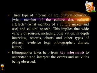 • Three type of information are: cultural behaviour
(what member of the culture do), cultural
artefacts’ (what member of a culture makes and
use) and cultural speech. This implies that wide
variety of sources, including observation, in depth
interview, records, charts and other types of
physical evidence (e.g. photographer, diaries,
letters).
• Ethnographer takes help from key informants to
understand and interpret the events and activities
being observed.
 