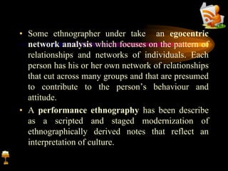 • Some ethnographer under take an egocentric
network analysis which focuses on the pattern of
relationships and networks of individuals. Each
person has his or her own network of relationships
that cut across many groups and that are presumed
to contribute to the person’s behaviour and
attitude.
• A performance ethnography has been describe
as a scripted and staged modernization of
ethnographically derived notes that reflect an
interpretation of culture.
 