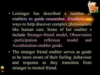 • Leininger has described a number of
enablers to guide researcher. Enablers are
ways to help discover complex phenomenon
like human care. Some of her enabler s
include Stranger-friend model, Observation
–participation reflexion model and
Acculturation enabler guide.
• The stranger friend enabler serves as guide
to be more aware of their feeling ,behaviour
and response as they transition from
stranger to trusted friend.
 