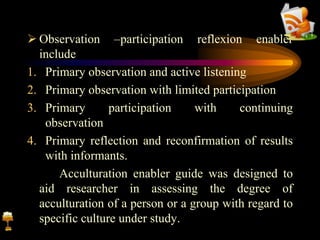  Observation –participation reflexion enabler
include
1. Primary observation and active listening
2. Primary observation with limited participation
3. Primary participation with continuing
observation
4. Primary reflection and reconfirmation of results
with informants.
Acculturation enabler guide was designed to
aid researcher in assessing the degree of
acculturation of a person or a group with regard to
specific culture under study.
 
