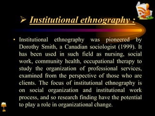  Institutional ethnography :
• Institutional ethnography was pioneered by
Dorothy Smith, a Canadian sociologist (1999). It
has been used in such field as nursing, social
work, community health, occupational therapy to
study the organization of professional services,
examined from the perspective of those who are
clients. The focus of institutional ethnography is
on social organization and institutional work
process, and so research finding have the potential
to play a role in organizational change.
 