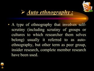  Auto ethnography :
• A type of ethnography that involves self-
scrutiny (including scrutiny of groups or
cultures to which researcher them selves
belong) usually it referred to as auto-
ethnography, but other term as peer group,
insider research, complete member research
have been used.
 