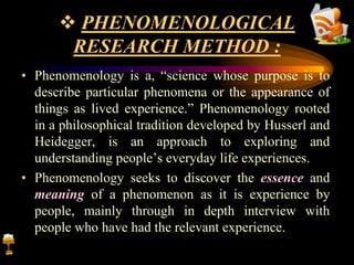  PHENOMENOLOGICAL
RESEARCH METHOD :
• Phenomenology is a, “science whose purpose is to
describe particular phenomena or the appearance of
things as lived experience.” Phenomenology rooted
in a philosophical tradition developed by Husserl and
Heidegger, is an approach to exploring and
understanding people’s everyday life experiences.
• Phenomenology seeks to discover the essence and
meaning of a phenomenon as it is experience by
people, mainly through in depth interview with
people who have had the relevant experience.
 