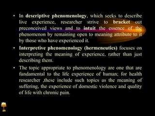 • In descriptive phenomenology, which seeks to describe
live experience, researcher strive to bracket out
preconceived views and to intuit the essence of the
phenomenon by remaining open to meaning attribute to it
by those who have experienced it.
• Interpretive phenomenology (hermeneutics) focuses on
interpreting the meaning of experience, rather than just
describing them.
• The topic appropriate to phenomenology are one that are
fundamental to the life experience of human; for health
researcher ,these include such topics as the meaning of
suffering, the experience of domestic violence and quality
of life with chronic pain.
 