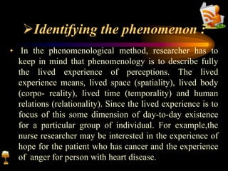 Identifying the phenomenon :
• In the phenomenological method, researcher has to
keep in mind that phenomenology is to describe fully
the lived experience of perceptions. The lived
experience means, lived space (spatiality), lived body
(corpo- reality), lived time (temporality) and human
relations (relationality). Since the lived experience is to
focus of this some dimension of day-to-day existence
for a particular group of individual. For example,the
nurse researcher may be interested in the experience of
hope for the patient who has cancer and the experience
of anger for person with heart disease.
 