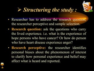 Structuring the study :
• Researcher has to address the research question,
the researcher perceptive and sample selection.
• Research question: ask the questions who carry
the lived experience. i.e. what is the experience of
hope persons who have cancer? Or how do person
who have heart disease experience anger?
• Research perceptive: the researcher identifies
personal biases about the phenomenon of interest
to clarify how personal experience and belief may
affect what is heard and reported.
 