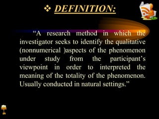  DEFINITION:
“A research method in which the
investigator seeks to identify the qualitative
(nonnumerical )aspects of the phenomenon
under study from the participant’s
viewpoint in order to interpreted the
meaning of the totality of the phenomenon.
Usually conducted in natural settings.”
 