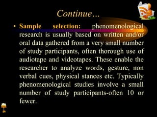 Continue…
• Sample selection: phenomenological
research is usually based on written and/or
oral data gathered from a very small number
of study participants, often thorough use of
audiotape and videotapes. These enable the
researcher to analyze words, gesture, non
verbal cues, physical stances etc. Typically
phenomenological studies involve a small
number of study participants-often 10 or
fewer.
 