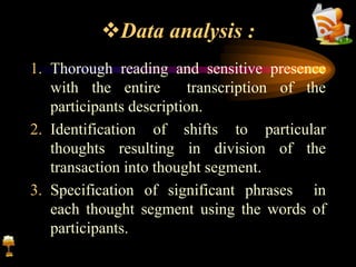 Data analysis :
1. Thorough reading and sensitive presence
with the entire transcription of the
participants description.
2. Identification of shifts to particular
thoughts resulting in division of the
transaction into thought segment.
3. Specification of significant phrases in
each thought segment using the words of
participants.
 