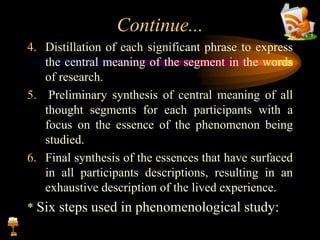Continue...
4. Distillation of each significant phrase to express
the central meaning of the segment in the words
of research.
5. Preliminary synthesis of central meaning of all
thought segments for each participants with a
focus on the essence of the phenomenon being
studied.
6. Final synthesis of the essences that have surfaced
in all participants descriptions, resulting in an
exhaustive description of the lived experience.
* Six steps used in phenomenological study:
 