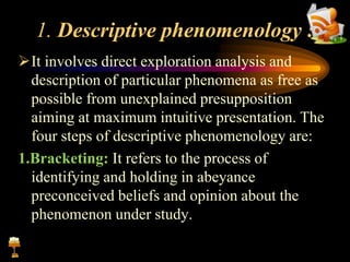 1. Descriptive phenomenology :
It involves direct exploration analysis and
description of particular phenomena as free as
possible from unexplained presupposition
aiming at maximum intuitive presentation. The
four steps of descriptive phenomenology are:
1.Bracketing: It refers to the process of
identifying and holding in abeyance
preconceived beliefs and opinion about the
phenomenon under study.
 