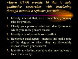 •Ahern (1999) provide 10 tips to help
qualitative researcher with bracketing
through notes in a reflexive journal:
1. Identify interest that, as a researcher, you may
take for granted.
2. Clarify your personal value and identify areas in
which you know you are biased.
3. Identify area of possible role conflict.
4. Recognize gatekeepers’ interests and make note
of the degree to which they are favourably
dispose toward your research.
5. Identify any feeling you have that may indicate a
lack of neutrality.
 