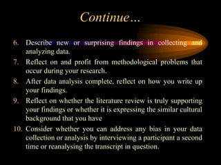Continue…
6. Describe new or surprising findings in collecting and
analyzing data.
7. Reflect on and profit from methodological problems that
occur during your research.
8. After data analysis complete, reflect on how you write up
your findings.
9. Reflect on whether the literature review is truly supporting
your findings or whether it is expressing the similar cultural
background that you have
10. Consider whether you can address any bias in your data
collection or analysis by interviewing a participant a second
time or reanalysing the transcript in question.
 
