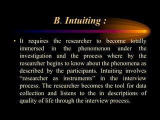 B. Intuiting :
• It requires the researcher to become totally
immersed in the phenomenon under the
investigation and the process where by the
researcher begins to know about the phenomena as
described by the participants. Intuiting involves
“researcher as instruments” in the interview
process. The researcher becomes the tool for data
collection and listens to the in descriptions of
quality of life through the interview process.
 