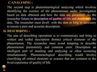 C.ANALYSING :
The second step is phenomenological analysing which involves
identifying the essence of the phenomenon under investigation
based on data obtained and how the data are presented. As the
researcher listens to description of quality of life and dwell with the
data. The researcher must dwell with the data as long as necessary
to ensure a pure and accurate description.
D. DESCRIBING :
The aim of describing operations is to communicate and bring to
written and verbal description distinct critical elements of the
phenomenon. The researcher must avoid tempting to describe
phenomenon prematurely and common error. Description an
intelligent part of intuiting and analysing or often occurring
simultaneously. Phenomenological describing would involve
classifying all critical elements or essence that are common to the
lived experience of quality of life.
 