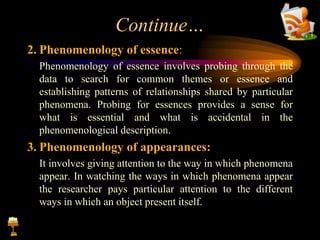 Continue…
2. Phenomenology of essence:
Phenomenology of essence involves probing through the
data to search for common themes or essence and
establishing patterns of relationships shared by particular
phenomena. Probing for essences provides a sense for
what is essential and what is accidental in the
phenomenological description.
3. Phenomenology of appearances:
It involves giving attention to the way in which phenomena
appear. In watching the ways in which phenomena appear
the researcher pays particular attention to the different
ways in which an object present itself.
 