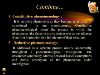 Continue…
4. Constitutive phenomenology :
It is studying phenomena as they become established or
constituted in our consciousness. Constitutive
phenomenological means the process in which the
phenomena take shape in our consciousness as we advance
from first impression to a full picture of their structure.
5 Reductive phenomenology:
It addressed as a separate process occurs concurrently
throughout a phenomenological investigation. The
researcher continually address personal biases assumptions
and purest description of the phenomenon under
investigation.
 
