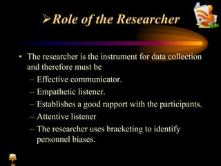 Role of the Researcher
• The researcher is the instrument for data collection
and therefore must be
– Effective communicator.
– Empathetic listener.
– Establishes a good rapport with the participants.
– Attentive listener
– The researcher uses bracketing to identify
personnel biases.
 