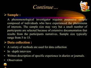 Continue…
 Sample :
A phenomenological investigator requires purposive sample
composed of individuals who have experienced the phenomena
of interests. The sample size may vary but a small number of
participants are selected because of extensive documentation that
results from the participants narratives. Sample size typically
range from 5 to 15.
 Data collection :
• A variety of methods are used for data collection
• In –depth interview
• Written description of specific experience in diaries or journals.
• Observation
 