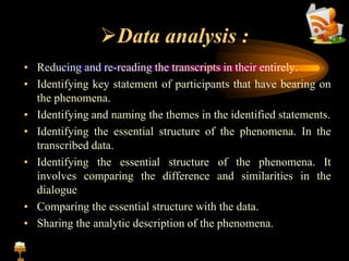 Data analysis :
• Reducing and re-reading the transcripts in their entirely.
• Identifying key statement of participants that have bearing on
the phenomena.
• Identifying and naming the themes in the identified statements.
• Identifying the essential structure of the phenomena. In the
transcribed data.
• Identifying the essential structure of the phenomena. It
involves comparing the difference and similarities in the
dialogue
• Comparing the essential structure with the data.
• Sharing the analytic description of the phenomena.
 