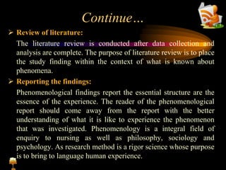 Continue…
 Review of literature:
The literature review is conducted after data collection and
analysis are complete. The purpose of literature review is to place
the study finding within the context of what is known about
phenomena.
 Reporting the findings:
Phenomenological findings report the essential structure are the
essence of the experience. The reader of the phenomenological
report should come away from the report with the better
understanding of what it is like to experience the phenomenon
that was investigated. Phenomenology is a integral field of
enquiry to nursing as well as philosophy, sociology and
psychology. As research method is a rigor science whose purpose
is to bring to language human experience.
 