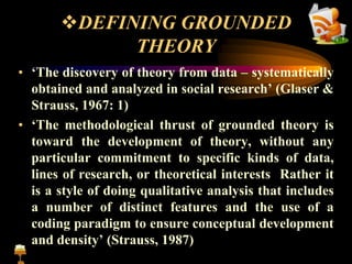 DEFINING GROUNDED
THEORY
• ‘The discovery of theory from data – systematically
obtained and analyzed in social research’ (Glaser &
Strauss, 1967: 1)
• ‘The methodological thrust of grounded theory is
toward the development of theory, without any
particular commitment to specific kinds of data,
lines of research, or theoretical interests Rather it
is a style of doing qualitative analysis that includes
a number of distinct features and the use of a
coding paradigm to ensure conceptual development
and density’ (Strauss, 1987)
 