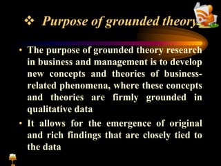  Purpose of grounded theory
• The purpose of grounded theory research
in business and management is to develop
new concepts and theories of business-
related phenomena, where these concepts
and theories are firmly grounded in
qualitative data
• It allows for the emergence of original
and rich findings that are closely tied to
the data
 