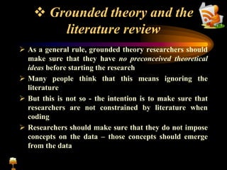  Grounded theory and the
literature review
 As a general rule, grounded theory researchers should
make sure that they have no preconceived theoretical
ideas before starting the research
 Many people think that this means ignoring the
literature
 But this is not so - the intention is to make sure that
researchers are not constrained by literature when
coding
 Researchers should make sure that they do not impose
concepts on the data – those concepts should emerge
from the data
 