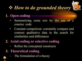  How to do grounded theory
1. Open coding
• Summarizing some text by the use of a
concise code
• Constant comparison: constantly compare and
contrast qualitative data in the search for
similarities and differences
2. Axial coding or selective coding
– Refine the conceptual constructs
3. Theoretical coding
– The formulation of a theory
 