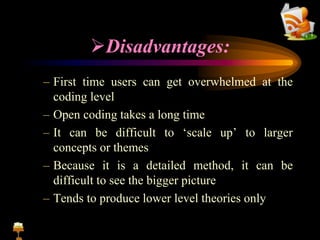 Disadvantages:
– First time users can get overwhelmed at the
coding level
– Open coding takes a long time
– It can be difficult to ‘scale up’ to larger
concepts or themes
– Because it is a detailed method, it can be
difficult to see the bigger picture
– Tends to produce lower level theories only
 
