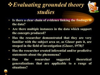 Evaluating grounded theory
studies
• Is there a clear chain of evidence linking the findings to
the data?
• Are there multiple instances in the data which support
the concepts produced?
• Has the researcher demonstrated that they are very
familiar with the subject area or, as Glaser puts it, are
steeped in the field of investigation (Glaser, 1978)?
• Has the researcher created inferential and/or predictive
statements about the phenomena?
• Has the researcher suggested theoretical
generalizations that are applicable to a range of
situations?
 