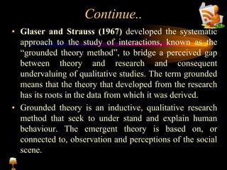 Continue..
• Glaser and Strauss (1967) developed the systematic
approach to the study of interactions, known as the
“grounded theory method”, to bridge a perceived gap
between theory and research and consequent
undervaluing of qualitative studies. The term grounded
means that the theory that developed from the research
has its roots in the data from which it was derived.
• Grounded theory is an inductive, qualitative research
method that seek to under stand and explain human
behaviour. The emergent theory is based on, or
connected to, observation and perceptions of the social
scene.
 