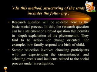 In this method, structuring of the study
includes the following :
• Research question will be selected here as the
basic social process. In this, the research question
can be a statement or a broad question that permits
in –depth explanation of the phenomenon. They
find to be action –or change oriented. For
example, how family respond to a birth of child.
• Sample selection involves choosing participants
who are experiencing the circumstances, and
selecting events and incidents related to the social
process under investigation.
 